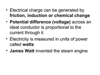 • Electrical charge can be generated by
friction, induction or chemical change
• Potential difference (voltage) across an
ideal conductor is proportional to the
current through it
• Electricity is measured in units of power
called watts
• James Watt invented the steam engine
 