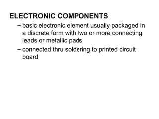 ELECTRONIC COMPONENTS
– basic electronic element usually packaged in
a discrete form with two or more connecting
leads or metallic pads
– connected thru soldering to printed circuit
board
 