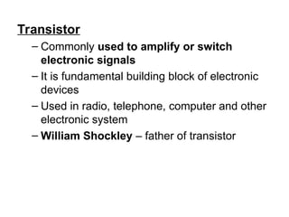 Transistor
– Commonly used to amplify or switch
electronic signals
– It is fundamental building block of electronic
devices
– Used in radio, telephone, computer and other
electronic system
– William Shockley – father of transistor
 