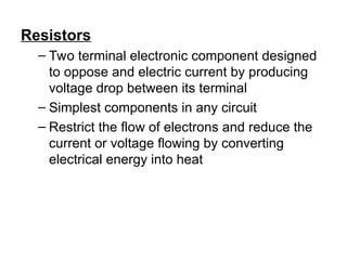 Resistors
– Two terminal electronic component designed
to oppose and electric current by producing
voltage drop between its terminal
– Simplest components in any circuit
– Restrict the flow of electrons and reduce the
current or voltage flowing by converting
electrical energy into heat
 