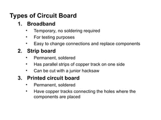 Types of Circuit Board
1. Broadband
• Temporary, no soldering required
• For testing purposes
• Easy to change connections and replace components
2. Strip board
• Permanent, soldered
• Has parallel strips of copper track on one side
• Can be cut with a junior hacksaw
3. Printed circuit board
• Permanent, soldered
• Have copper tracks connecting the holes where the
components are placed
 