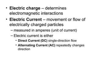• Electric charge – determines
electromagnetic interactions
• Electric Current – movement or flow of
electrically charged particles
– measured in amperes (unit of current)
– Electric current is either
• Direct Current (DC) single-direction flow
• Alternating Current (AC) repeatedly changes
direction
 