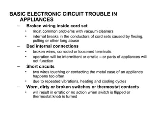 BASIC ELECTRONIC CIRCUIT TROUBLE IN
APPLIANCES
– Broken wiring inside cord set
• most common problems with vacuum cleaners
• internal breaks in the conductors of cord sets caused by flexing,
pulling or other long abuse
– Bad internal connections
• broken wires, corroded or loosened terminals
• operation will be intermittent or erratic – or parts of appliances will
not function
– Short circuits
• two wires touching or contacting the metal case of an appliance
happens too often
• due to repeated vibrations, heating and cooling cycles
– Worn, dirty or broken switches or thermostat contacts
• will result in erratic or no action when switch is flipped or
thermostat knob is turned
 
