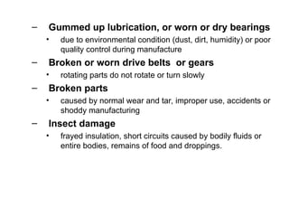 – Gummed up lubrication, or worn or dry bearings
• due to environmental condition (dust, dirt, humidity) or poor
quality control during manufacture
– Broken or worn drive belts or gears
• rotating parts do not rotate or turn slowly
– Broken parts
• caused by normal wear and tar, improper use, accidents or
shoddy manufacturing
– Insect damage
• frayed insulation, short circuits caused by bodily fluids or
entire bodies, remains of food and droppings.
 