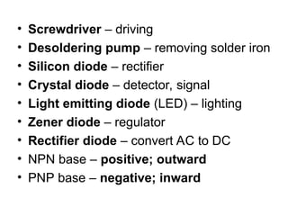 • Screwdriver – driving
• Desoldering pump – removing solder iron
• Silicon diode – rectifier
• Crystal diode – detector, signal
• Light emitting diode (LED) – lighting
• Zener diode – regulator
• Rectifier diode – convert AC to DC
• NPN base – positive; outward
• PNP base – negative; inward
 