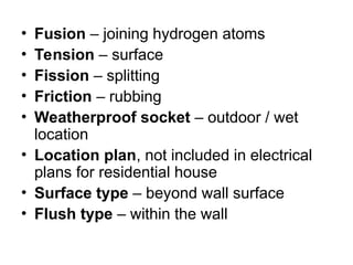 • Fusion – joining hydrogen atoms
• Tension – surface
• Fission – splitting
• Friction – rubbing
• Weatherproof socket – outdoor / wet
location
• Location plan, not included in electrical
plans for residential house
• Surface type – beyond wall surface
• Flush type – within the wall
 