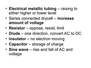 • Electrical metallic tubing – raising to
either higher or lower level
• Series connected drycell – increase
amount of voltage
• Resistor – oppose, resist, limit
• Diode – one direction, convert AC to DC
• Insulator – no electron moving
• Capacitor – storage of charge
• Sine wave – rise and fall of AC and
voltage
 