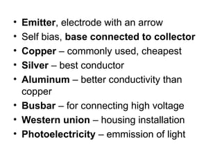 • Emitter, electrode with an arrow
• Self bias, base connected to collector
• Copper – commonly used, cheapest
• Silver – best conductor
• Aluminum – better conductivity than
copper
• Busbar – for connecting high voltage
• Western union – housing installation
• Photoelectricity – emmission of light
 