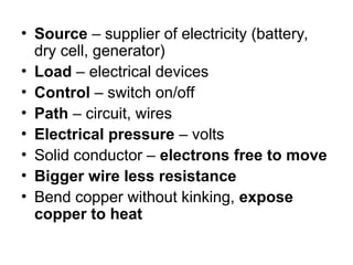 • Source – supplier of electricity (battery,
dry cell, generator)
• Load – electrical devices
• Control – switch on/off
• Path – circuit, wires
• Electrical pressure – volts
• Solid conductor – electrons free to move
• Bigger wire less resistance
• Bend copper without kinking, expose
copper to heat
 