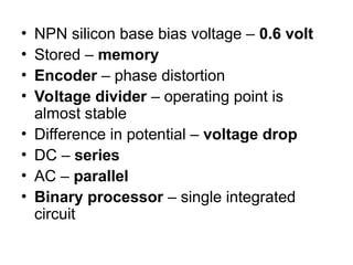 • NPN silicon base bias voltage – 0.6 volt
• Stored – memory
• Encoder – phase distortion
• Voltage divider – operating point is
almost stable
• Difference in potential – voltage drop
• DC – series
• AC – parallel
• Binary processor – single integrated
circuit
 
