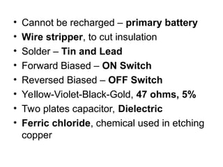 • Cannot be recharged – primary battery
• Wire stripper, to cut insulation
• Solder – Tin and Lead
• Forward Biased – ON Switch
• Reversed Biased – OFF Switch
• Yellow-Violet-Black-Gold, 47 ohms, 5%
• Two plates capacitor, Dielectric
• Ferric chloride, chemical used in etching
copper
 