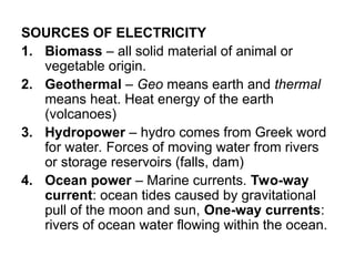 SOURCES OF ELECTRICITY
1. Biomass – all solid material of animal or
vegetable origin.
2. Geothermal – Geo means earth and thermal
means heat. Heat energy of the earth
(volcanoes)
3. Hydropower – hydro comes from Greek word
for water. Forces of moving water from rivers
or storage reservoirs (falls, dam)
4. Ocean power – Marine currents. Two-way
current: ocean tides caused by gravitational
pull of the moon and sun, One-way currents:
rivers of ocean water flowing within the ocean.
 