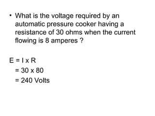 • What is the voltage required by an
automatic pressure cooker having a
resistance of 30 ohms when the current
flowing is 8 amperes ?
E = I x R
= 30 x 80
= 240 Volts
 