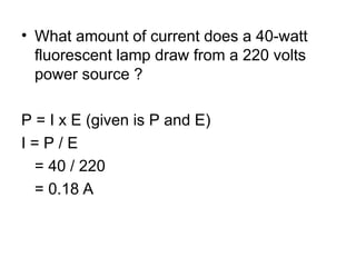 • What amount of current does a 40-watt
fluorescent lamp draw from a 220 volts
power source ?
P = I x E (given is P and E)
I = P / E
= 40 / 220
= 0.18 A
 