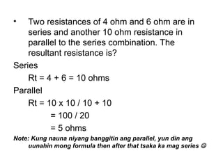 • Two resistances of 4 ohm and 6 ohm are in
series and another 10 ohm resistance in
parallel to the series combination. The
resultant resistance is?
Series
Rt = 4 + 6 = 10 ohms
Parallel
Rt = 10 x 10 / 10 + 10
= 100 / 20
= 5 ohms
Note: Kung nauna niyang banggitin ang parallel, yun din ang
uunahin mong formula then after that tsaka ka mag series 
 