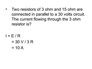 • Two resistors of 3 ohm and 15 ohm are
connected in parallel to a 30 volts circuit.
The current flowing through the 3 ohm
resistor is?
I = E / R
= 30 V / 3 R
= 10 A
 