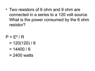 • Two resistors of 6 ohm and 9 ohm are
connected in a series to a 120 volt source.
What is the power consumed by the 6 ohm
resistor?
P = E² / R
= 120(120) / 6
= 14400 / 6
= 2400 watts
 