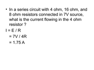 • In a series circuit with 4 ohm, 16 ohm, and
8 ohm resistors connected in 7V source,
what is the current flowing in the 4 ohm
resistor ?
I = E / R
= 7V / 4R
= 1.75 A
 