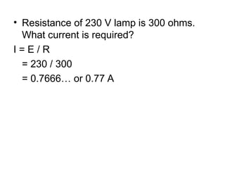 • Resistance of 230 V lamp is 300 ohms.
What current is required?
I = E / R
= 230 / 300
= 0.7666… or 0.77 A
 