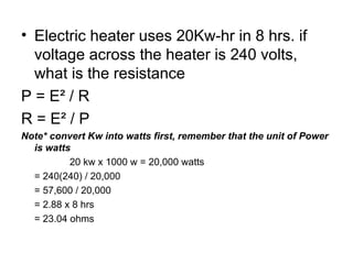 • Electric heater uses 20Kw-hr in 8 hrs. if
voltage across the heater is 240 volts,
what is the resistance
P = E² / R
R = E² / P
Note* convert Kw into watts first, remember that the unit of Power
is watts
20 kw x 1000 w = 20,000 watts
= 240(240) / 20,000
= 57,600 / 20,000
= 2.88 x 8 hrs
= 23.04 ohms
 