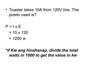 • Toaster takes 10A from 120V line. The
power used is?
P = I x E
= 10 x 120
= 1200 w
*if Kw ang hinahanap, divide the total
watts in 1000 to get the value in kw
 