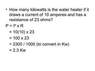 • How many kilowatts is the water heater if it
draws a current of 10 amperes and has a
resistance of 23 ohms?
P = I² x R
= 10(10) x 23
= 100 x 23
= 2300 / 1000 (to convert in Kw)
= 2.3 Kw
 