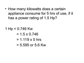 • How many kilowatts does a certain
appliance consume for 5 hrs of use, if it
has a power rating of 1.5 Hp?
1 Hp = 0.746 Kw
= 1.5 x 0.746
= 1.119 x 5 hrs
= 5.595 or 5.6 Kw
 