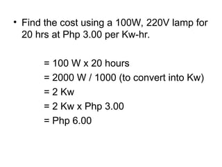 • Find the cost using a 100W, 220V lamp for
20 hrs at Php 3.00 per Kw-hr.
= 100 W x 20 hours
= 2000 W / 1000 (to convert into Kw)
= 2 Kw
= 2 Kw x Php 3.00
= Php 6.00
 