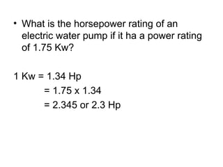 • What is the horsepower rating of an
electric water pump if it ha a power rating
of 1.75 Kw?
1 Kw = 1.34 Hp
= 1.75 x 1.34
= 2.345 or 2.3 Hp
 