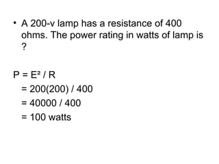 • A 200-v lamp has a resistance of 400
ohms. The power rating in watts of lamp is
?
P = E² / R
= 200(200) / 400
= 40000 / 400
= 100 watts
 