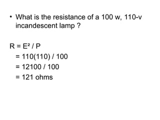 • What is the resistance of a 100 w, 110-v
incandescent lamp ?
R = E² / P
= 110(110) / 100
= 12100 / 100
= 121 ohms
 