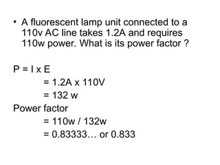 • A fluorescent lamp unit connected to a
110v AC line takes 1.2A and requires
110w power. What is its power factor ?
P = I x E
= 1.2A x 110V
= 132 w
Power factor
= 110w / 132w
= 0.83333… or 0.833
 
