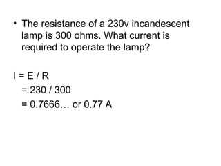 • The resistance of a 230v incandescent
lamp is 300 ohms. What current is
required to operate the lamp?
I = E / R
= 230 / 300
= 0.7666… or 0.77 A
 