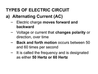 TYPES OF ELECTRIC CIRCUIT
a) Alternating Current (AC)
– Electric charge moves forward and
backward
– Voltage or current that changes polarity or
direction, over time
– Back and forth motion occurs between 50
and 60 times per second
– It is called the frequency and is designated
as either 50 Hertz or 60 Hertz
 