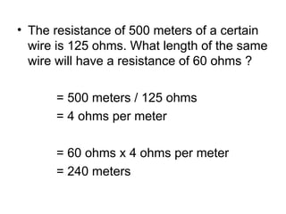 • The resistance of 500 meters of a certain
wire is 125 ohms. What length of the same
wire will have a resistance of 60 ohms ?
= 500 meters / 125 ohms
= 4 ohms per meter
= 60 ohms x 4 ohms per meter
= 240 meters
 