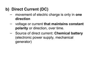 b) Direct Current (DC)
– movement of electric charge is only in one
direction
– voltage or current that maintains constant
polarity or direction, over time.
– Source of direct current: Chemical battery
(electronic power supply, mechanical
generator)
 