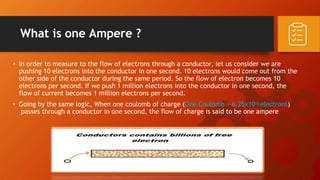 • In order to measure to the flow of electrons through a conductor, let us consider we are
pushing 10 electrons into the conductor in one second. 10 electrons would come out from the
other side of the conductor during the same period. So the flow of electron becomes 10
electrons per second. If we push 1 million electrons into the conductor in one second, the
flow of current becomes 1 million electrons per second.
• Going by the same logic, When one coulomb of charge (One Coulomb = 6.25x1018 electrons)
passes through a conductor in one second, the flow of charge is said to be one ampere
What is one Ampere ?
 