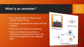 What is an ammeter?
• It is a device used to measure the
current in the circuit.
• It is always connected in series with the
resistor.
• It has very low internal resistance.
• Positive terminal of Ammeter is
connected to the positive side of the
circuit and negative to the negative
side.
 