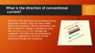 What is the direction of conventional
current?
Since the free electrons are not bound to any
particular nucleus, they can move freely
within the conductor. But by convention, the
flow of positive charge is considered to be
the direction of current through the
conductor. The direction of conventional
current is opposite to the flow of free
electrons through the conductor.
 