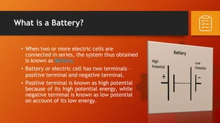 What is a Battery?
• When two or more electric cells are
connected in series, the system thus obtained
is known as Battery.
• Battery or electric cell has two terminals –
positive terminal and negative terminal.
• Positive terminal is known as high potential
because of its high potential energy, while
negative terminal is known as low potential
on account of its low energy.
 