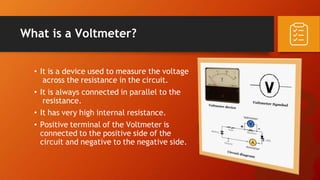 What is a Voltmeter?
• It is a device used to measure the voltage
across the resistance in the circuit.
• It is always connected in parallel to the
resistance.
• It has very high internal resistance.
• Positive terminal of the Voltmeter is
connected to the positive side of the
circuit and negative to the negative side.
 