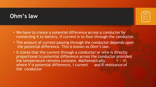Ohm’s law
• We have to create a potential difference across a conductor by
connecting it to battery, if current is to flow through the conductor.
• The amount of current passing through the conductor depends upon
the potential difference. This is known as Ohm’s law.
• It states that the current through a conductor or wire is directly
proportional to potential difference across the conductor provided
the temperature remains constant. Mathematically V = IR,
where V is potential difference, I current and R resistance of
the conductor
 