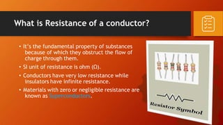 What is Resistance of a conductor?
• It’s the fundamental property of substances
because of which they obstruct the flow of
charge through them.
• SI unit of resistance is ohm (Ω).
• Conductors have very low resistance while
insulators have infinite resistance.
• Materials with zero or negligible resistance are
known as Superconductors.
 