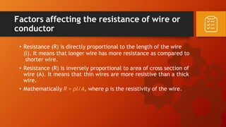 Factors affecting the resistance of wire or
conductor
• Resistance (R) is directly proportional to the length of the wire
(l). It means that longer wire has more resistance as compared to
shorter wire.
• Resistance (R) is inversely proportional to area of cross section of
wire (A). It means that thin wires are more resistive than a thick
wire.
• Mathematically R = ρl/A, where ρ is the resistivity of the wire.
 