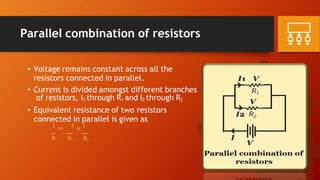 Parallel combination of resistors
• Voltage remains constant across all the
resistors connected in parallel.
• Current is divided amongst different branches
of resistors, I1 through R1 and I2 through R2
• Equivalent resistance of two resistors
connected in parallel is given as
1
= 1
+ 1
R R1 R2
 