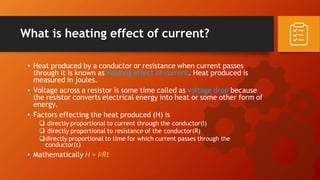 What is heating effect of current?
• Heat produced by a conductor or resistance when current passes
through it is known as Heating effect of current. Heat produced is
measured in joules.
• Voltage across a resistor is some time called as voltage drop because
the resistor converts electrical energy into heat or some other form of
energy.
• Factors effecting the heat produced (H) is
 directly proportional to current through the conductor(I)
 directly proportional to resistance of the conductor(R)
directly proportional to time for which current passes through the
conductor(t)
• Mathematically H = I2Rt
 