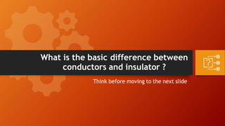 What is the basic difference between
conductors and insulator ?
Think before moving to the next slide
 