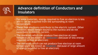 Advance definition of Conductors and
insulators
• For some materials, energy required to free an electron is less
and it can be acquired from the surrounding at room
temperature.
• These free electrons contribute to the electric current. Other
electrons would remain bound to the nucleus and do not
contribute to electric current.
• The materials which can produce free electron at room
temperature are known as conductors (because of less energy
required to free an electron)
• The materials which can not produce free electron at room
temperature are known as insulators (because of large amount
of energy required to free an electron)
 