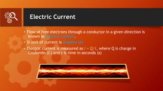 Electric Current
• Flow of free electrons through a conductor in a given direction is
known as electric current.
• SI unit of current is Ampere (A)
• Electric current is measured as I = Q/t, where Q is charge in
Coulombs (C) and t is time in seconds (s)
 