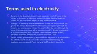 Terms used in electricity
⬡ Current – is the flow of electrons through an electric circuit. The size of the
current in circuit can be measured using an ammeter. Symbol ofr electric
current is I . the unit used is ampere or amp abbreviated to A.
⬡ Voltage – is the energy that drives electrons through the electric circuit. The
greater the voltage the larger the numbers of electrons passing through the
circuit in one second. Large voltage increase the flow the current through the
circuit (the more current that will be passsing through). Symbol for voltage is
V ; the unit is volt ( V). Most Caribbean countries has a voltage od 240 V,
except for Barbados, Jamaica and Trinidad which has 110 V.
⬡ Electric Power- power relates to appliances and the power of an applicance is
the rate at which it can do work or the amount of electrical energy the
appliance uses per second. Power has a symbol P; and unit is watts, W.
11
 